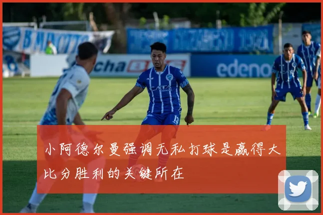 小阿德尔曼强调无私打球是赢得大比分胜利的关键所在