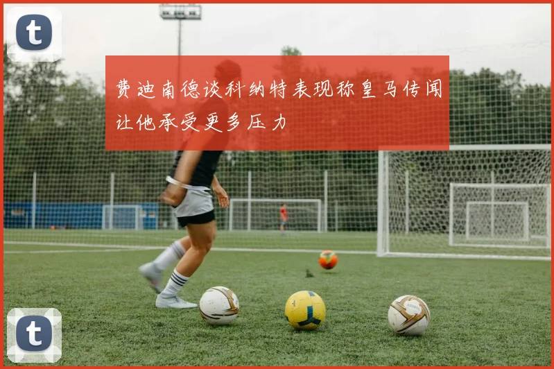 费迪南德谈科纳特表现称皇马传闻让他承受更多压力