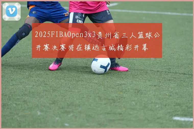 2025FIBAOpen3x3贵州省三人篮球公开赛决赛将在镇远古城精彩开幕