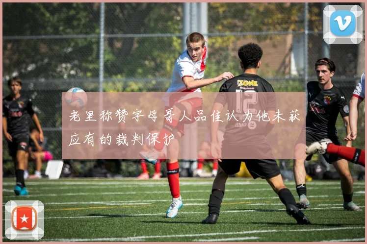 老里称赞字母哥人品佳认为他未获应有的裁判保护