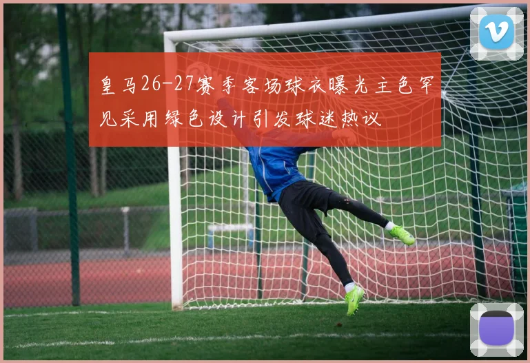 皇马26-27赛季客场球衣曝光主色罕见采用绿色设计引发球迷热议