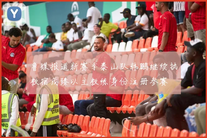 鲁媒报道新赛季泰山队韩鹏继续执教宿茂臻以主教练身份注册参赛