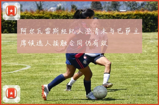 阿尔瓦雷斯经纪人澄清未与巴萨主席候选人接触合同仍有效