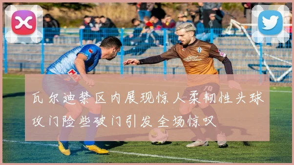 瓦尔迪禁区内展现惊人柔韧性头球攻门险些破门引发全场惊叹