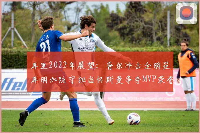 库里2022年展望：普尔冲击全明星库明加防守担当怀斯曼争夺MVP荣誉