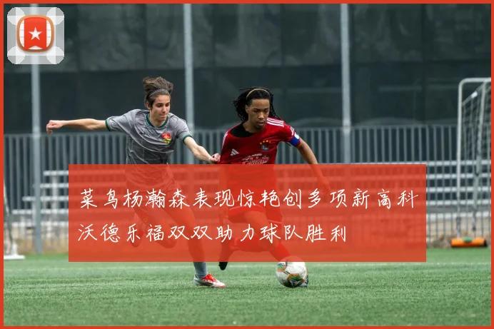 菜鸟杨瀚森表现惊艳创多项新高科沃德乐福双双助力球队胜利