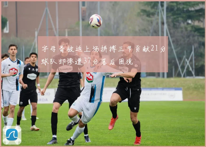 字母哥被迫上场拼搏三节贡献21分球队却惨遭37分落后困境