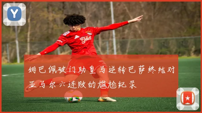 姆巴佩破门助皇马逆转巴萨终结对亚马尔六连败的尴尬纪录