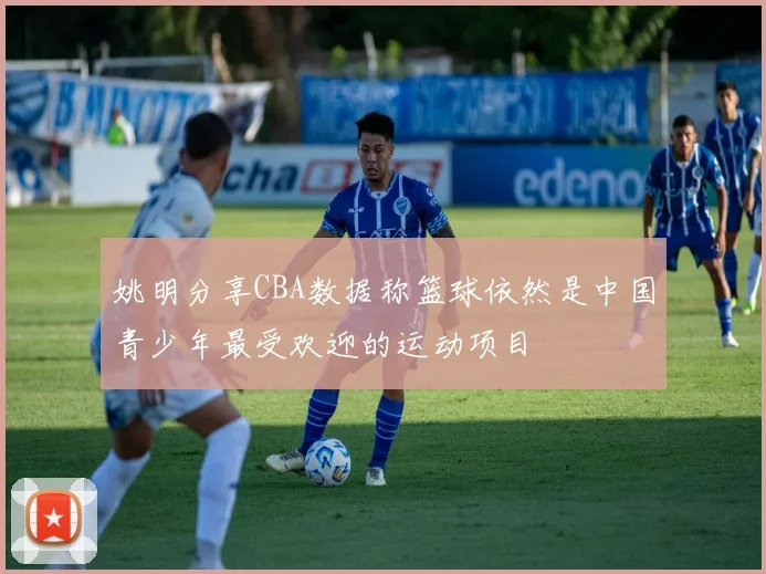 姚明分享CBA数据称篮球依然是中国青少年最受欢迎的运动项目