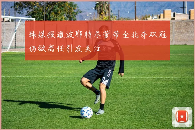 韩媒报道波耶特尽管带全北夺双冠仍欲离任引发关注