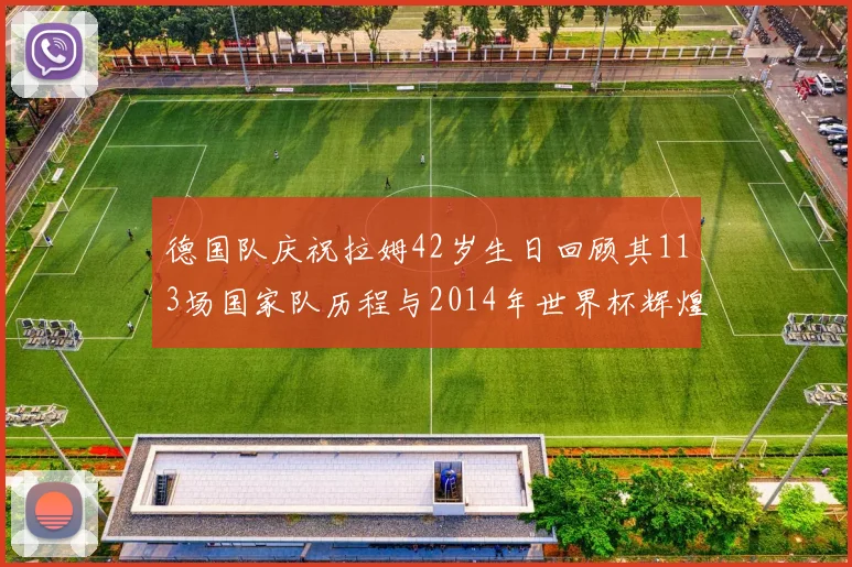 德国队庆祝拉姆42岁生日回顾其113场国家队历程与2014年世界杯辉煌