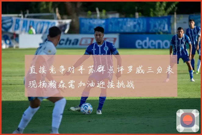 直接竞争对手苏群点评罗威三分表现杨瀚森需加油迎接挑战