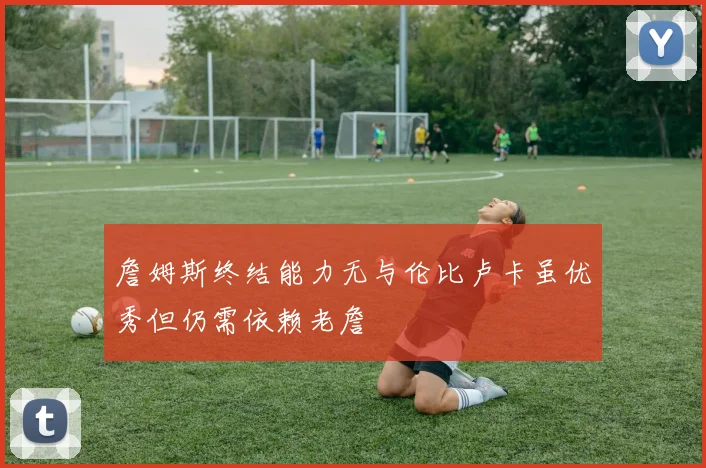 詹姆斯终结能力无与伦比卢卡虽优秀但仍需依赖老詹